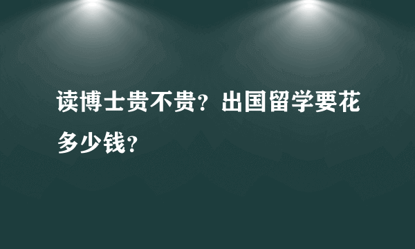 读博士贵不贵？出国留学要花多少钱？