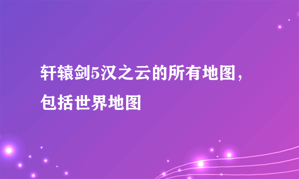 轩辕剑5汉之云的所有地图，包括世界地图