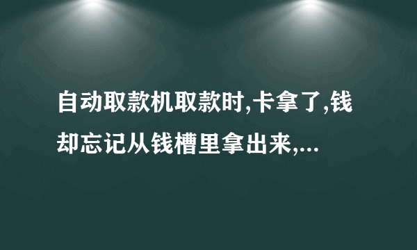 自动取款机取款时,卡拿了,钱却忘记从钱槽里拿出来,怎么办？