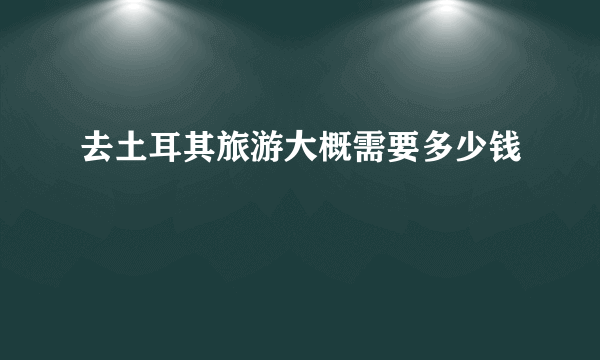 去土耳其旅游大概需要多少钱