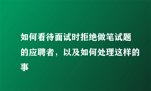 如何看待面试时拒绝做笔试题的应聘者，以及如何处理这样的事