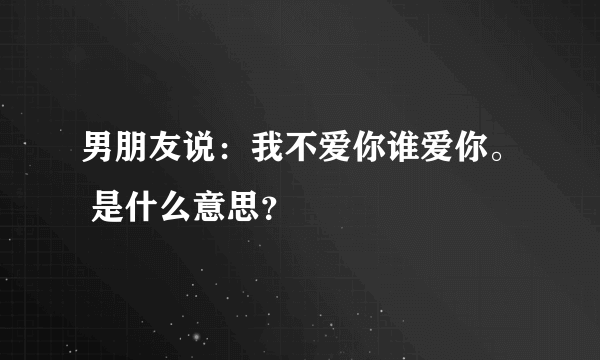 男朋友说：我不爱你谁爱你。 是什么意思？