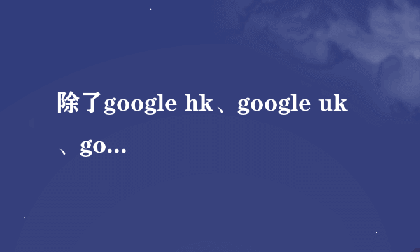 除了google hk、google uk 、google tw 、google jp 还有google哪里啊？？？ 还有就是它们的区别是什么？