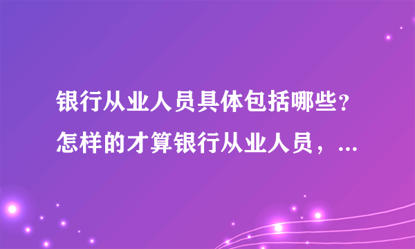 银行从业人员具体包括哪些？怎样的才算银行从业人员，一定要在银行吗？