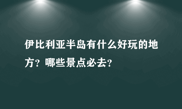 伊比利亚半岛有什么好玩的地方？哪些景点必去？