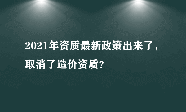 2021年资质最新政策出来了，取消了造价资质？