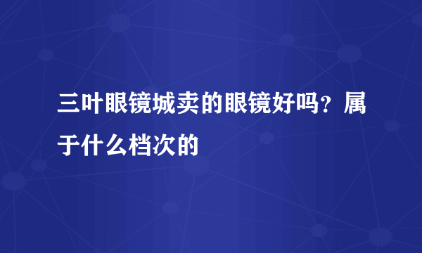 三叶眼镜城卖的眼镜好吗？属于什么档次的