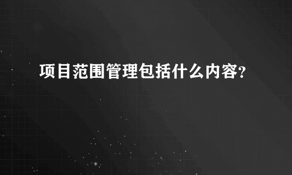 项目范围管理包括什么内容？