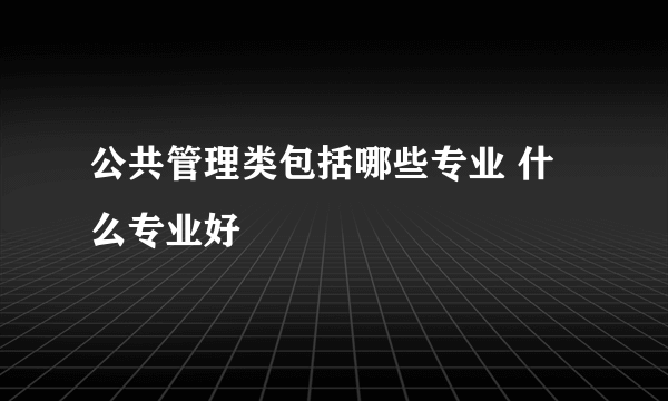 公共管理类包括哪些专业 什么专业好