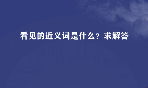 看见的近义词是什么？求解答