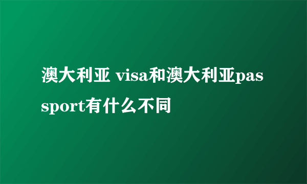 澳大利亚 visa和澳大利亚passport有什么不同