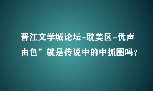 晋江文学城论坛-耽美区-优声由色”就是传说中的中抓圈吗？