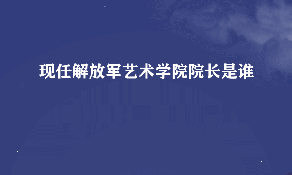 现任解放军艺术学院院长是谁