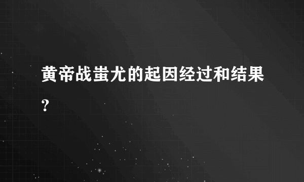 黄帝战蚩尤的起因经过和结果？