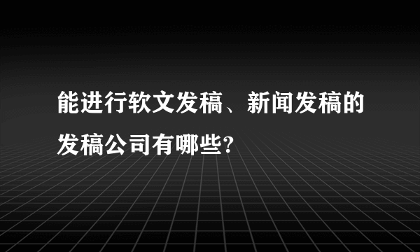 能进行软文发稿、新闻发稿的发稿公司有哪些?