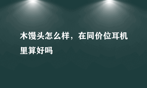 木馒头怎么样，在同价位耳机里算好吗