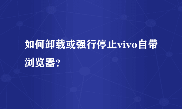 如何卸载或强行停止vivo自带浏览器？