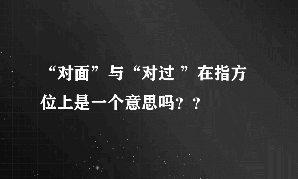 “对面”与“对过 ”在指方位上是一个意思吗？？