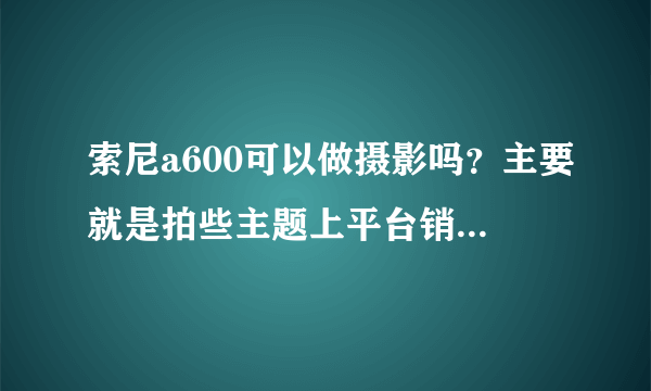 索尼a600可以做摄影吗？主要就是拍些主题上平台销售。比如说拍些风光啥的