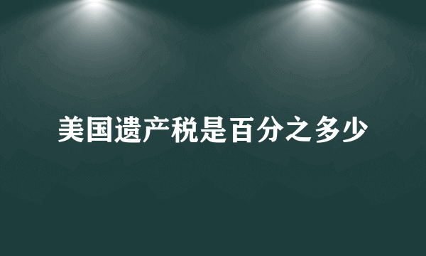 美国遗产税是百分之多少