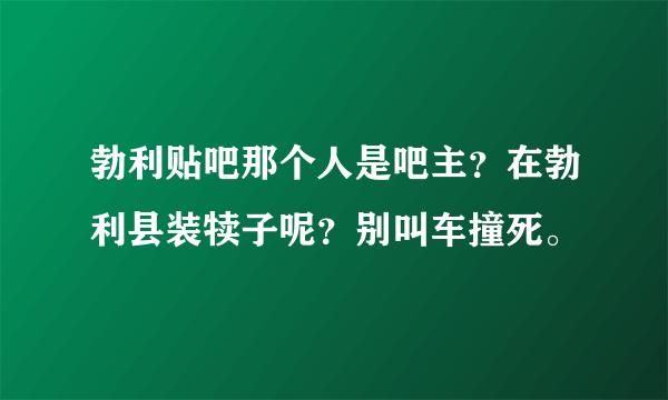 勃利贴吧那个人是吧主？在勃利县装犊子呢？别叫车撞死。