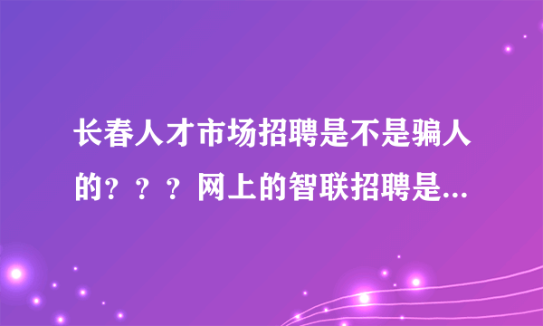 长春人才市场招聘是不是骗人的？？？网上的智联招聘是不是骗人的？希望大家回答！！谢谢！！！！