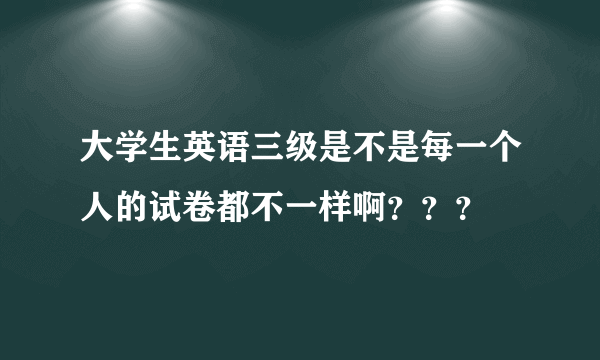 大学生英语三级是不是每一个人的试卷都不一样啊？？？