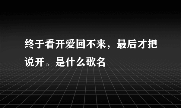 终于看开爱回不来，最后才把说开。是什么歌名