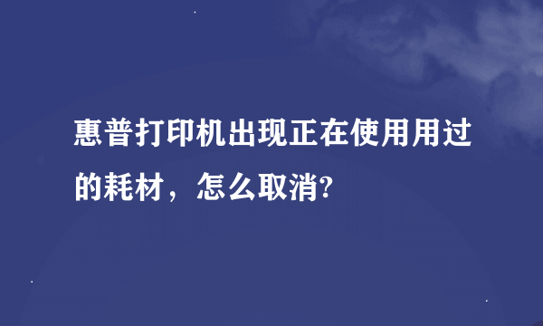 惠普打印机出现正在使用用过的耗材，怎么取消?