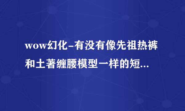 wow幻化-有没有像先祖热裤和土著缠腰模型一样的短裤，或者有没有比这布更少的裤子，或者衣服也行啊