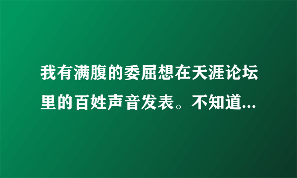 我有满腹的委屈想在天涯论坛里的百姓声音发表。不知道怎么发不出去？请各位网友指点。