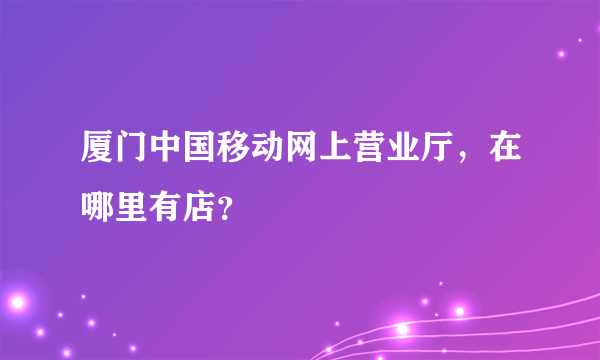 厦门中国移动网上营业厅，在哪里有店？