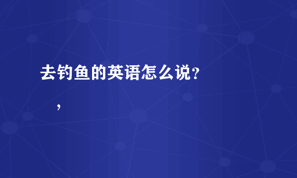 去钓鱼的英语怎么说？              ，