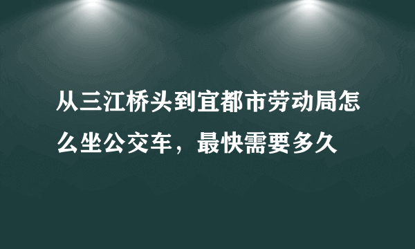 从三江桥头到宜都市劳动局怎么坐公交车，最快需要多久