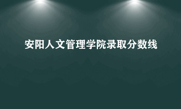 安阳人文管理学院录取分数线