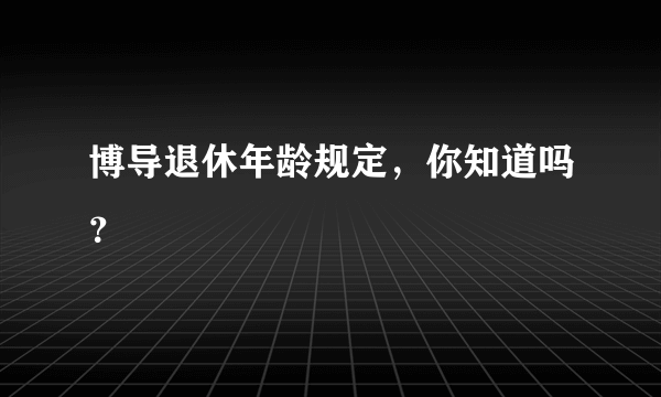 博导退休年龄规定，你知道吗？