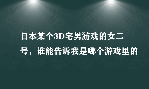 日本某个3D宅男游戏的女二号，谁能告诉我是哪个游戏里的