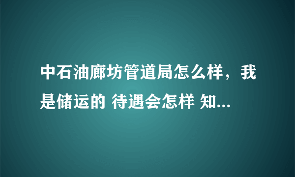 中石油廊坊管道局怎么样，我是储运的 待遇会怎样 知道的详细解答一下 分都给你 还有中石油昆仑燃气怎么样