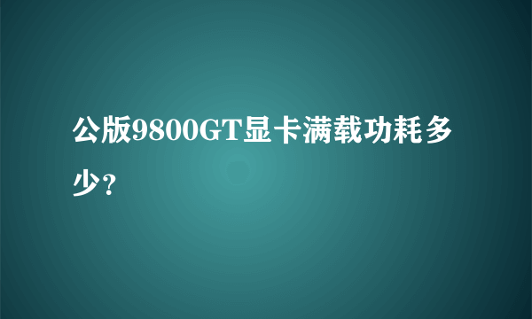 公版9800GT显卡满载功耗多少？