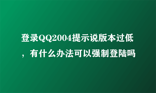 登录QQ2004提示说版本过低，有什么办法可以强制登陆吗