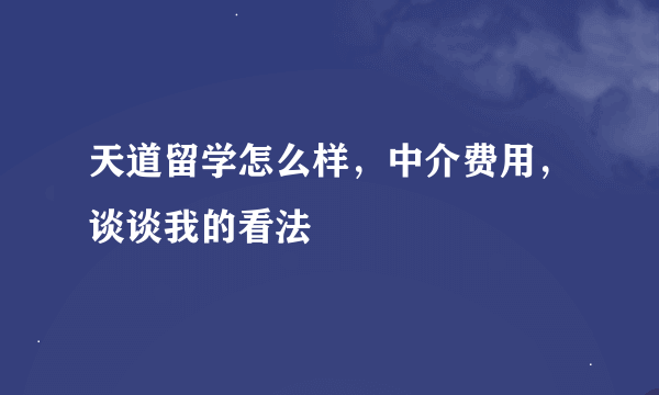 天道留学怎么样，中介费用，谈谈我的看法