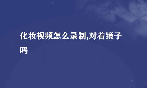 化妆视频怎么录制,对着镜子吗