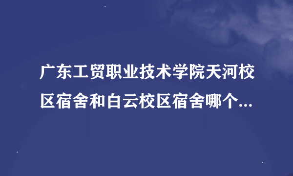 广东工贸职业技术学院天河校区宿舍和白云校区宿舍哪个比较好，就是上床下桌又不会多人的那种