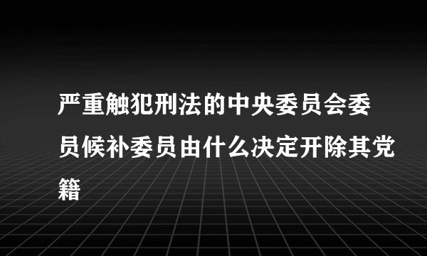 严重触犯刑法的中央委员会委员候补委员由什么决定开除其党籍