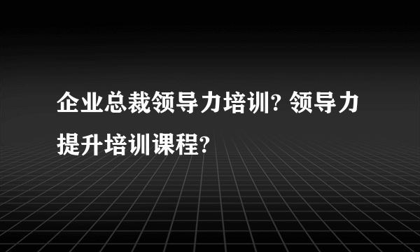 企业总裁领导力培训? 领导力提升培训课程?