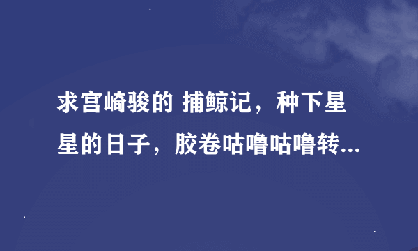 求宫崎骏的 捕鲸记，种下星星的日子，胶卷咕噜咕噜转，小狗克罗历险记，空想的飞行机械们，Yadosagashi。