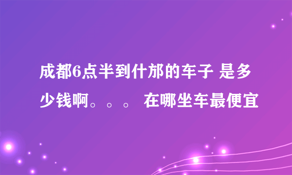 成都6点半到什邡的车子 是多少钱啊。。。 在哪坐车最便宜