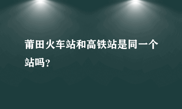 莆田火车站和高铁站是同一个站吗？