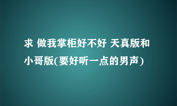 求 做我掌柜好不好 天真版和小哥版(要好听一点的男声)