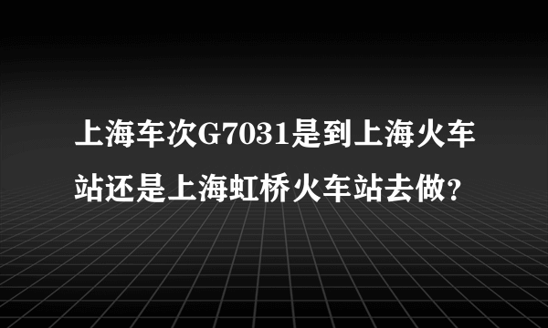 上海车次G7031是到上海火车站还是上海虹桥火车站去做？